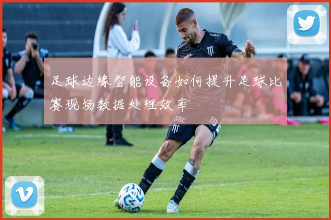 足球边缘智能设备如何提升足球比赛现场数据处理效率