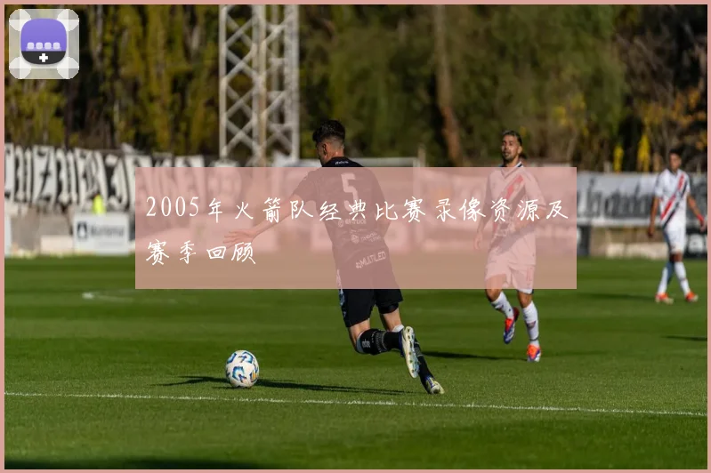 2005年火箭队经典比赛录像资源及赛季回顾