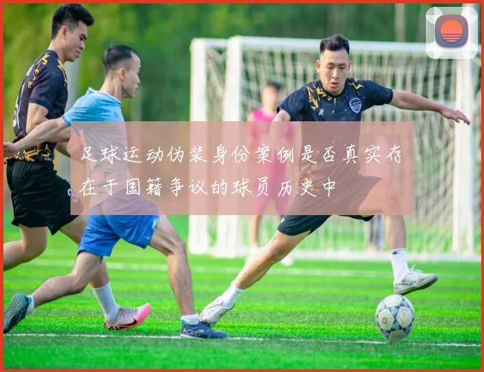 足球运动伪装身份案例是否真实存在于国籍争议的球员历史中