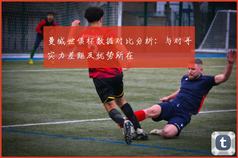 曼城世俱杯数据对比分析：与对手实力差距及优势所在