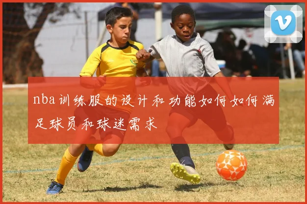 nba训练服的设计和功能如何如何满足球员和球迷需求