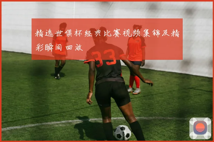 精选世俱杯经典比赛视频集锦及精彩瞬间回放