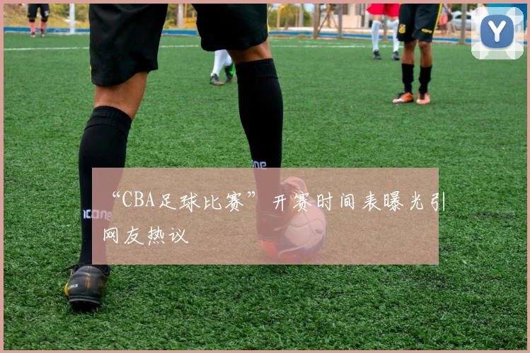 “CBA足球比赛”开赛时间表曝光引网友热议